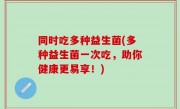 同时吃多种益生菌(多种益生菌一次吃，助你健康更易享！)