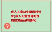 成人儿童益生菌哪种好些(成人儿童适用的优质益生菌品牌推荐)