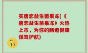 买唐恋益生菌果冻(《唐恋益生菌果冻》火热上市，为你的肠道健康保驾护航)