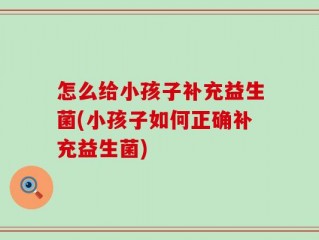 怎么给小孩子补充益生菌(小孩子如何正确补充益生菌)