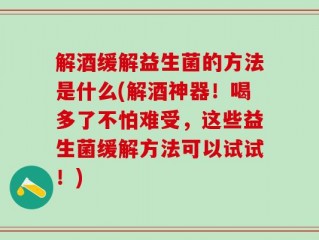 解酒缓解益生菌的方法是什么(解酒神器！喝多了不怕难受，这些益生菌缓解方法可以试试！)