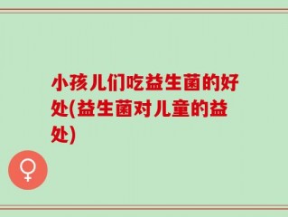 小孩儿们吃益生菌的好处(益生菌对儿童的益处)