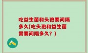 吃益生菌和头孢要间隔多久(吃头孢和益生菌需要间隔多久？)