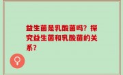 益生菌是乳酸菌吗？探究益生菌和乳酸菌的关系？
