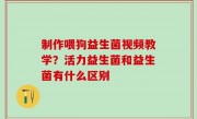 制作喂狗益生菌视频教学？活力益生菌和益生菌有什么区别