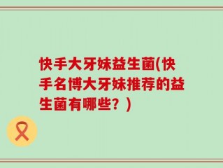 快手大牙妹益生菌(快手名博大牙妹推荐的益生菌有哪些？)