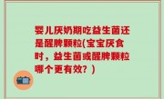 婴儿厌奶期吃益生菌还是醒脾颗粒(宝宝厌食时，益生菌或醒脾颗粒哪个更有效？)