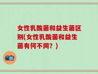 女性乳酸菌和益生菌区别(女性乳酸菌和益生菌有何不同？)