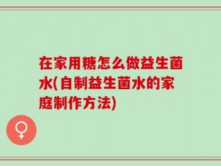 在家用糖怎么做益生菌水(自制益生菌水的家庭制作方法)
