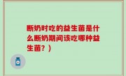 断奶时吃的益生菌是什么断奶期间该吃哪种益生菌？)