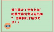 益生菌吃了牙齿出血(吃益生菌引发牙齿出血？ 这里有几个解决方法！)