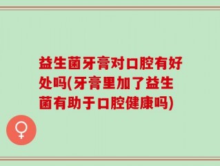 益生菌牙膏对口腔有好处吗(牙膏里加了益生菌有助于口腔健康吗)