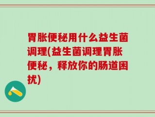 胃胀便秘用什么益生菌调理(益生菌调理胃胀便秘，释放你的肠道困扰)