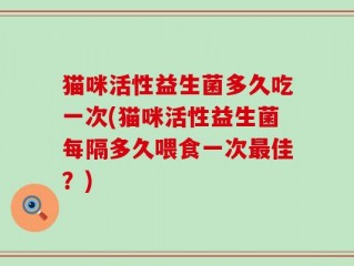 猫咪活性益生菌多久吃一次(猫咪活性益生菌每隔多久喂食一次最佳？)
