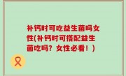 补钙时可吃益生菌吗女性(补钙时可搭配益生菌吃吗？女性必看！)