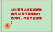 益生菌可以缓解调理地图舌么(益生菌缓解口腔异味，改善口腔健康)