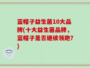 蓝帽子益生菌10大品牌(十大益生菌品牌，蓝帽子是否继续领跑？)