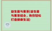 益生菌与果茶(益生菌与果茶结合，助你轻松打造健康生活)