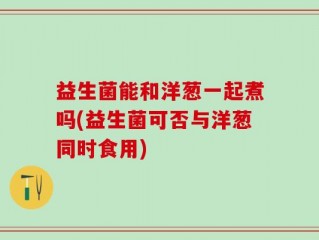 益生菌能和洋葱一起煮吗(益生菌可否与洋葱同时食用)