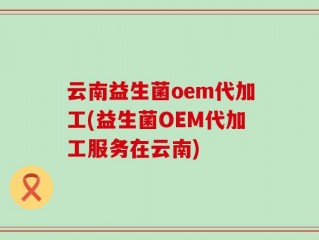 云南益生菌oem代加工(益生菌OEM代加工服务在云南)