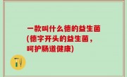 一款叫什么德的益生菌(德字开头的益生菌，呵护肠道健康)