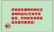 拜奥益生菌喝奶前吃还是喝奶后吃(饮食专家指出，饮奶前食用拜奥益生菌效果更佳)