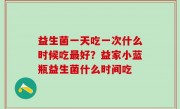 益生菌一天吃一次什么时候吃最好？益家小蓝瓶益生菌什么时间吃
