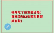 猫咪吃了益生菌还是(猫咪添加益生菌对其健康有益)