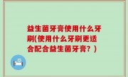 益生菌牙膏使用什么牙刷(使用什么牙刷更适合配合益生菌牙膏？)
