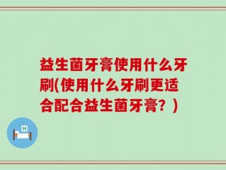 益生菌牙膏使用什么牙刷(使用什么牙刷更适合配合益生菌牙膏？)