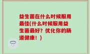 益生菌在什么时候服用最佳(什么时候服用益生菌最好？优化你的肠道健康！)