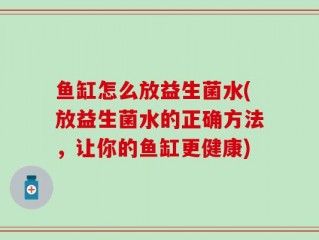 鱼缸怎么放益生菌水(放益生菌水的正确方法，让你的鱼缸更健康)