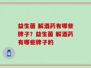 益生菌 解酒药有哪些牌子？益生菌 解酒药有哪些牌子的