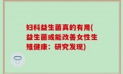 妇科益生菌真的有用(益生菌或能改善女性生殖健康：研究发现)