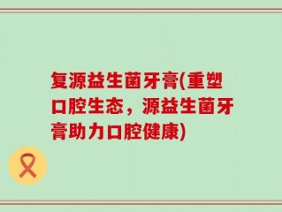 复源益生菌牙膏(重塑口腔生态，源益生菌牙膏助力口腔健康)
