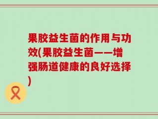 果胶益生菌的作用与功效(果胶益生菌——增强肠道健康的良好选择)