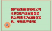 国产益生菌包装机公司名称(国产益生菌包装机公司更名为益菌包装机，布局世界市场)