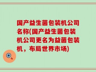 国产益生菌包装机公司名称(国产益生菌包装机公司更名为益菌包装机，布局世界市场)
