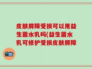 皮肤屏障受损可以用益生菌水乳吗(益生菌水乳可修护受损皮肤屏障