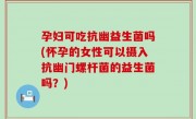 孕妇可吃抗幽益生菌吗(怀孕的女性可以摄入抗幽门螺杆菌的益生菌吗？)