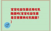 宝宝吃益生菌还用吃乳酸菌吗(宝宝吃益生菌是否需要再吃乳酸菌？)