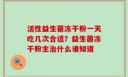 活性益生菌冻干粉一天吃几次合适？益生菌冻干粉主治什么谁知道