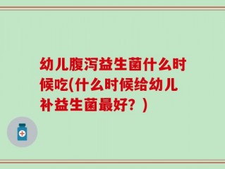 幼儿腹泻益生菌什么时候吃(什么时候给幼儿补益生菌最好？)