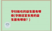 孕妇能吃的益生菌有哪些(孕期适宜食用的益生菌有哪些？)