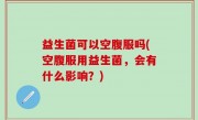 益生菌可以空腹服吗(空腹服用益生菌，会有什么影响？)