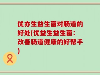 优亦生益生菌对肠道的好处(优益生益生菌：改善肠道健康的好帮手)