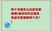 两个月猫怎么吃益生菌猫粮(猫咪如何正确食用益生菌猫粮两个月？)