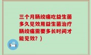 三个月肠绞痛吃益生菌多久见效用益生菌治疗肠绞痛需要多长时间才能见效？)