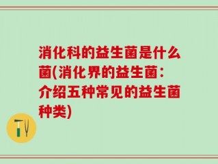 消化科的益生菌是什么菌(消化界的益生菌：介绍五种常见的益生菌种类)