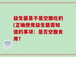 益生菌是不是空腹吃的(正确使用益生菌需知道的事项：是否空腹食用？